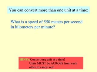 You can convert more than one unit at a time: What is a speed of 550 meters per second in kilometers per minute? HINTs: Convert one unit at a time! Units MUST be ACROSS from each  other to cancel out! 