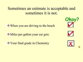 Sometimes an estimate is acceptable and sometimes it is not. When you are driving to the beach Miles per gallon your car gets Your final grade in Chemistry Okay? X 