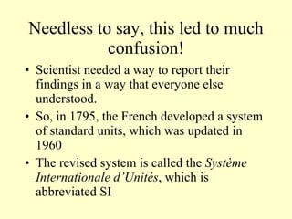 Needless to say, this led to much confusion! Scientist needed a way to report their findings in a way that everyone else understood. So, in 1795, the French developed a system of standard units, which was updated in 1960  The revised system is called the  Système Internationale d’Unités , which is abbreviated SI 