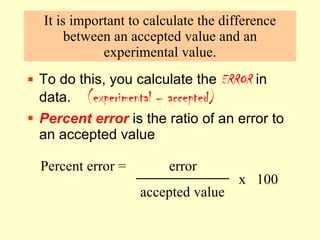 It is important to calculate the difference between an accepted value and an experimental value. To do this, you calculate the  ERROR  in data.  (experimental – accepted) Percent error   is the ratio of an error to an accepted value Percent error =  error    accepted value  x  100 