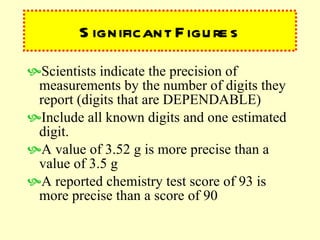 Significant Figures Scientists indicate the precision of measurements by the number of digits they report (digits that are DEPENDABLE) Include all known digits and one estimated digit. A value of 3.52 g is more precise than a value of 3.5 g A reported chemistry test score of 93 is more precise than a score of 90 