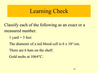 Learning Check Classify each of the following as an exact or a measured number. 1 yard = 3 feet The diameter of a red blood cell is 6 x 10 -4  cm. There are 6 hats on the shelf. Gold melts at 1064°C. 