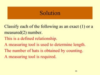Classify each of the following as an exact (1) or a measured(2) number.  This is a defined relationship. A measuring tool is used to determine length. The number of hats is obtained by counting. A measuring tool is required.   Solution 