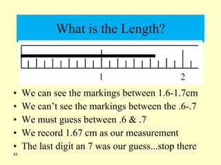 What is the Length? We can see the markings between 1.6-1.7cm We can’t see the markings between the .6-.7 We must guess between .6 & .7 We record 1.67 cm as our measurement The last digit an 7 was our guess...stop there 