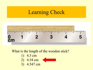Learning Check What is the length of the wooden stick? 1)  4.5 cm  2)  4.54 cm  3)  4.547 cm 