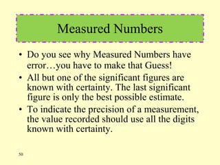 Measured Numbers Do you see why Measured Numbers have error…you have to make that Guess! All but one of the significant figures are known with certainty. The last significant figure is only the best possible estimate. To indicate the precision of a measurement, the value recorded should use all the digits known with certainty. 