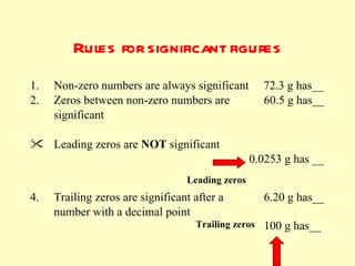 Rules for significant figures Non-zero numbers are always significant  72.3 g has__  Zeros between non-zero numbers are    60.5 g has__  significant Leading zeros are  NOT  significant     0.0253 g has __      4.  Trailing zeros are significant after a    6.20 g has__  number with a decimal point Trailing zeros Leading zeros 100 g has__ 