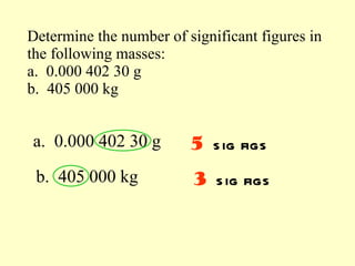 Determine the number of significant figures in the following masses: a.  0.000 402 30 g b.  405 000 kg a.  0.000 402 30 g b.  405 000 kg 5   sig figs 3   sig figs 