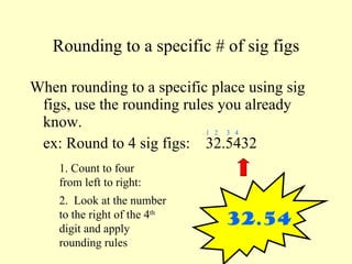 Rounding to a specific # of sig figs When rounding to a specific place using sig figs, use the rounding rules you already know. ex: Round to 4 sig figs:  32.5432 1. Count to four from left to right: 1  2  3  4 2.  Look at the number to the right of the 4 th  digit and apply rounding rules 32.54 