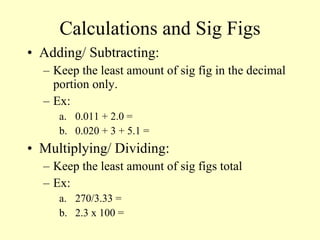 Calculations and Sig Figs Adding/ Subtracting: Keep the least amount of sig fig in the decimal portion only. Ex: 0.011 + 2.0 = 0.020 + 3 + 5.1 = Multiplying/ Dividing: Keep the least amount of sig figs total Ex: 270/3.33 = 2.3 x 100 = 