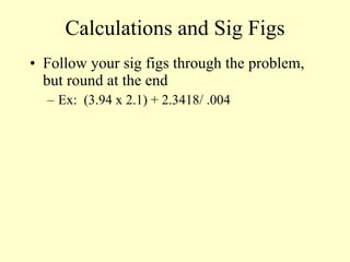 Calculations and Sig Figs Follow your sig figs through the problem, but round at the end Ex:  (3.94 x 2.1) + 2.3418/ .004  