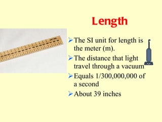 Length The SI unit for length is the meter (m). The distance that light travel through a vacuum Equals 1/300,000,000 of a second About 39 inches             