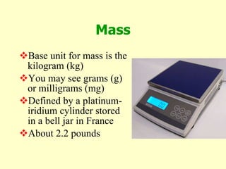 Mass Base unit for mass is the kilogram (kg) You may see grams (g) or milligrams (mg) Defined by a platinum-iridium cylinder stored in a bell jar in France About 2.2 pounds 