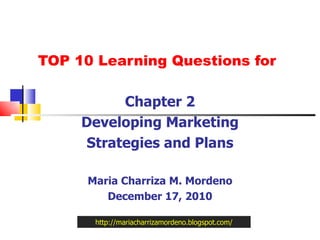 TOP 10 Learning Questions for Chapter 2 Developing Marketing Strategies and Plans Maria Charriza M. Mordeno December 17, 2010 http://mariacharrizamordeno.blogspot.com/ 