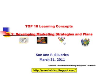TOP 10 Learning Concepts

Ch 2: Developing Marketing Strategies and Plans




                Sue Ann P. Silubrico
                  March 31, 2011
                          Reference : Philip Kotler’s Marketing Management 13th Edition


               http://suesilubrico.blogspot.com/
 