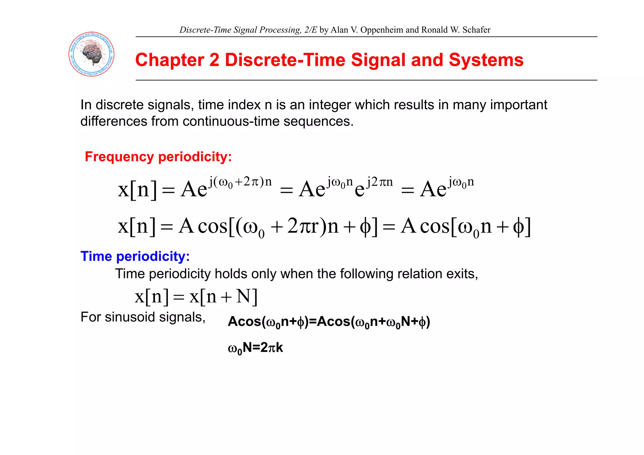 Discrete-Time Signal Processing, 2/E by Alan V. Oppenheim and Ronald W. Schafer
Chapter 2 Discrete
Chapter 2 Discrete-
-Time Signal and Systems
Time Signal and Systems
In discrete signals, time index n is an integer which results in many important
differences from continuous-time sequences
differences from continuous time sequences.
Frequency periodicity:
n
j
n
2
j
n
j
n
)
2
(
j 0
0
0
Ae
e
Ae
Ae
]
n
[
x ω
π
ω
π
+
ω
=
=
=
]
n
cos[
A
]
n
)
r
2
cos[(
A
]
n
[
x φ
+
ω
=
φ
+
π
+
ω
= ]
n
cos[
A
]
n
)
r
2
cos[(
A
]
n
[
x 0
0 φ
+
ω
=
φ
+
π
+
ω
=
Time periodicity:
Time periodicity holds only when the following relation exits,
p y y g ,
]
N
n
[
x
]
n
[
x +
=
For sinusoid signals, Acos(ω0n+φ)=Acos(ω0n+ω0N+φ)
ω0N=2πk
 