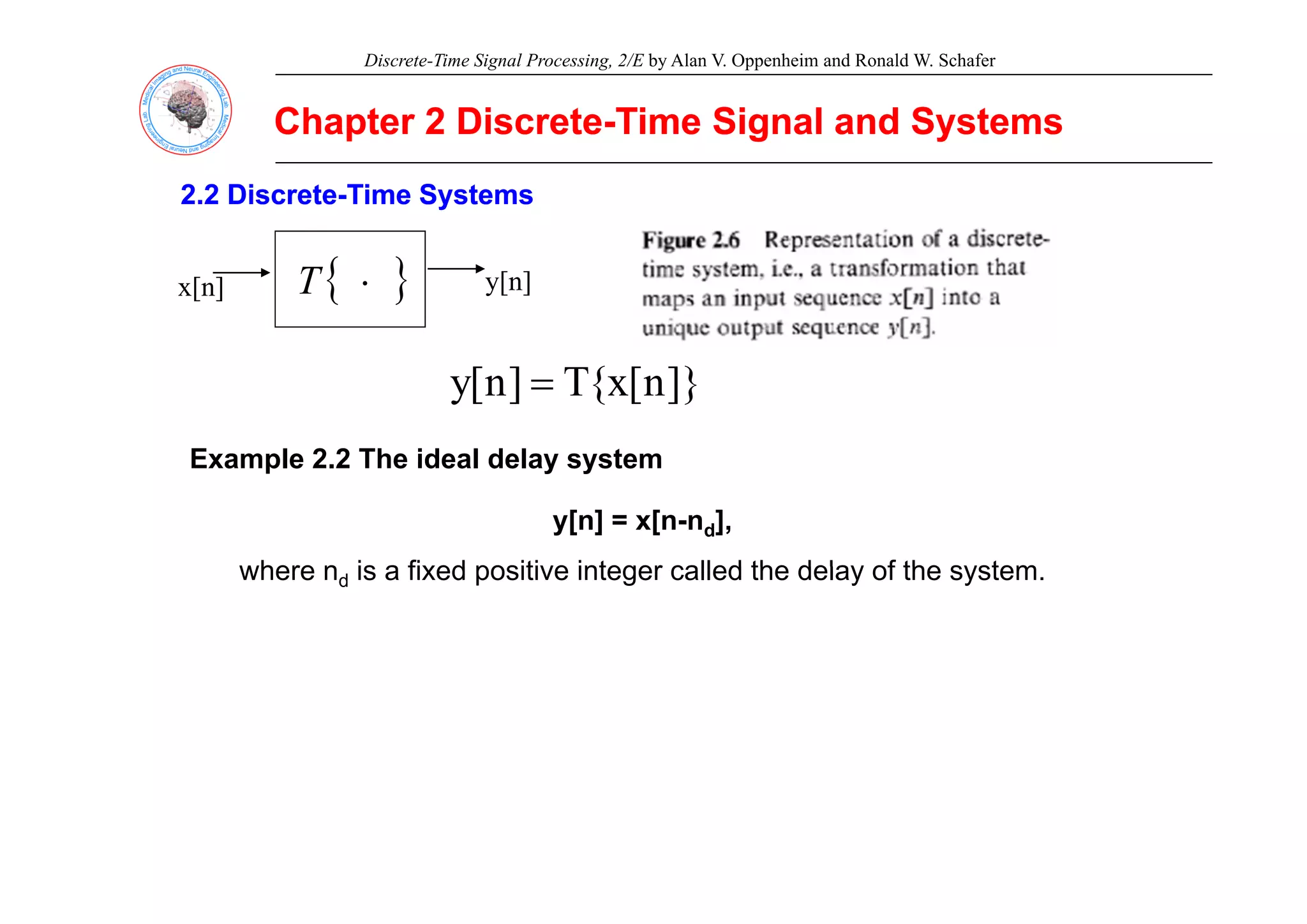 Discrete-Time Signal Processing, 2/E by Alan V. Oppenheim and Ronald W. Schafer
Chapter 2 Discrete
Chapter 2 Discrete-
-Time Signal and Systems
Time Signal and Systems
2.2 Discrete
2.2 Discrete-
-Time Systems
Time Systems
x[n] y[n]
{ }
⋅
T
]}
n
[
x
{
T
]
n
[
y =
Example 2 2 The ideal delay system
Example 2.2 The ideal delay system
y[n] = x[n-nd],
where n is a fixed positive integer called the delay of the system
where nd is a fixed positive integer called the delay of the system.
 