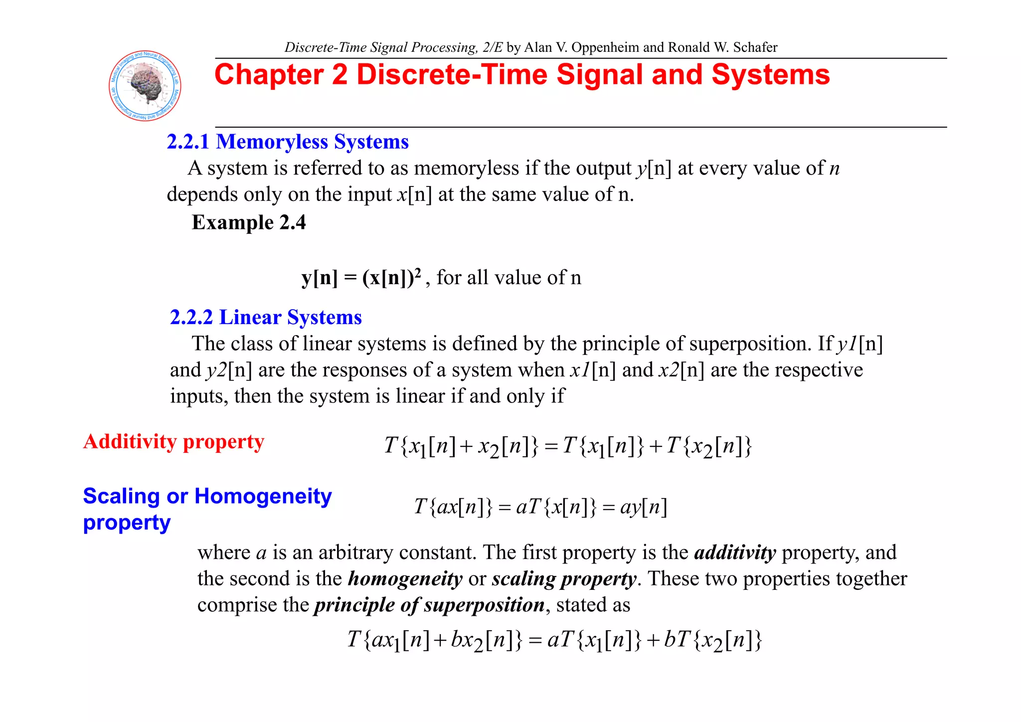 Discrete-Time Signal Processing, 2/E by Alan V. Oppenheim and Ronald W. Schafer
Chapter 2 Discrete
Chapter 2 Discrete-
-Time Signal and Systems
Time Signal and Systems
2.2.1
2.2.1 Memoryless
Memoryless Systems
Systems
A system is referred to as memoryless if the output y[n] at every value of n
depends only on the input x[n] at the same value of n
Example 2.4
y[n] = (x[n])2 for all value of n
depends only on the input x[n] at the same value of n.
y[n] = (x[n]) , for all value of n
2.2.2 Linear Systems
2.2.2 Linear Systems
The class of linear systems is defined by the principle of superposition. If y1[n]
Additivity property
and y2[n] are the responses of a system when x1[n] and x2[n] are the respective
inputs, then the system is linear if and only if
]}
[
{
]}
[
{
]}
[
]
[
{ n
x
T
n
x
T
n
x
n
x
T +
+
Additivity property
Scaling or Homogeneity
property
]}
[
{
]}
[
{
]}
[
]
[
{ 2
1
2
1 n
x
T
n
x
T
n
x
n
x
T +
=
+
]
[
]}
[
{
]}
[
{ n
ay
n
x
aT
n
ax
T =
=
property
where a is an arbitrary constant. The first property is the additivity property, and
the second is the homogeneity or scaling property. These two properties together
comprise the principle of superposition stated as
comprise the principle of superposition, stated as
]}
[
{
]}
[
{
]}
[
]
[
{ 2
1
2
1 n
x
bT
n
x
aT
n
bx
n
ax
T +
=
+
 