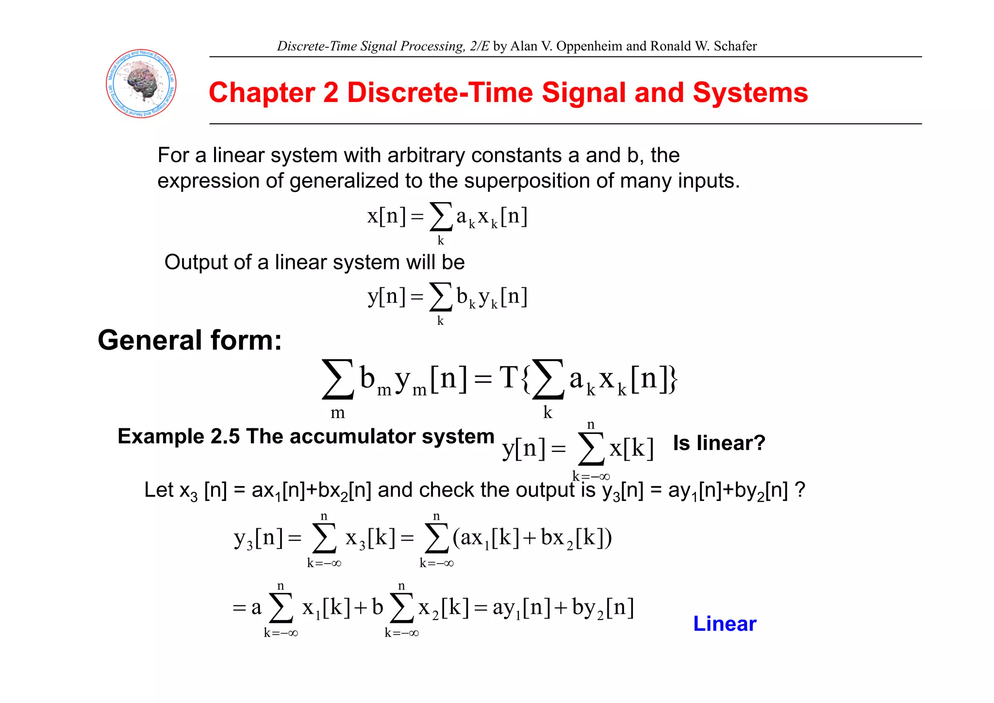Discrete-Time Signal Processing, 2/E by Alan V. Oppenheim and Ronald W. Schafer
Chapter 2 Discrete
Chapter 2 Discrete-
-Time Signal and Systems
Time Signal and Systems
For a linear system with arbitrary constants a and b, the
expression of generalized to the superposition of many inputs.
g y
]
n
[
x
a
]
n
[
x k
k
k
∑
=
Output of a linear system will be
General form:
]
n
[
y
b
]
n
[
y k
k
k
∑
=
p y
}
]
n
[
x
a
{
T
]
n
[
y
b
m k
k
k
m
m
∑ ∑
=
E l 2 5 Th l t t
n
Example 2.5 The accumulator system
∑
−∞
=
=
k
]
k
[
x
]
n
[
y Is linear?
Let x3 [n] = ax1[n]+bx2[n] and check the output is y3[n] = ay1[n]+by2[n] ?
])
k
[
bx
]
k
[
ax
(
]
k
[
x
]
n
[
y
n n
n
k
n
k
2
1
3
3 +
=
= ∑ ∑
−∞
= −∞
=
]
n
[
by
]
n
[
ay
]
k
[
x
b
]
k
[
x
a 2
1
k k
2
1 +
=
+
= ∑ ∑
−∞
= −∞
= Linear
 