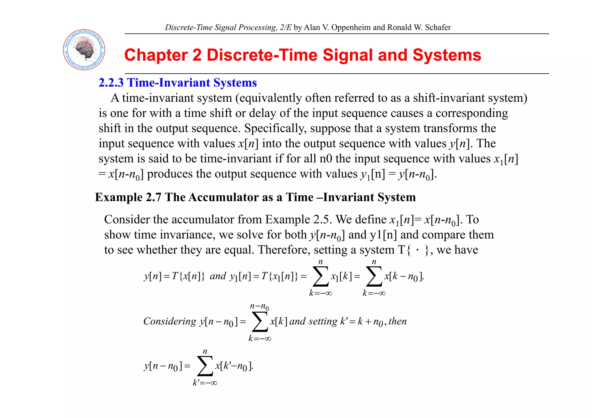 Discrete-Time Signal Processing, 2/E by Alan V. Oppenheim and Ronald W. Schafer
Chapter 2 Discrete
Chapter 2 Discrete-
-Time Signal and Systems
Time Signal and Systems
2.2.3 Time
2.2.3 Time-
-Invariant Systems
Invariant Systems
A time-invariant system (equivalently often referred to as a shift-invariant system)
is one for with a time shift or delay of the input sequence causes a corresponding
is one for with a time shift or delay of the input sequence causes a corresponding
shift in the output sequence. Specifically, suppose that a system transforms the
input sequence with values x[n] into the output sequence with values y[n]. The
system is said to be time-invariant if for all n0 the input sequence with values x1[n]
system is said to be time invariant if for all n0 the input sequence with values x1[n]
= x[n-n0] produces the output sequence with values y1[n] = y[n-n0].
Example 2.7 The Accumulator as a Time –Invariant System
Consider the accumulator from Example 2.5. We define x1[n]= x[n-n0]. To
show time invariance, we solve for both y[n-n0] and y1[n] and compare them
to see whether they are equal. Therefore, setting a system T{．}, we have
y q g y { }
.
]
[
]
[
]}
[
{
]
[
]}
[
{
]
[ 0
1
1
1 ∑
∑ −∞
=
−∞
=
−
=
=
=
=
n
k
n
k
n
k
x
k
x
n
x
T
n
y
and
n
x
T
n
y
,
]
[
]
[ 0
0
∑
−
−∞
=
+
=
=
−
n
0
n
n
k
then
n
k
k'
setting
and
k
x
n
n
y
g
Considerin
.
]
'
[
]
[
'
0
0 ∑
−∞
=
−
=
−
n
k
n
k
x
n
n
y
 