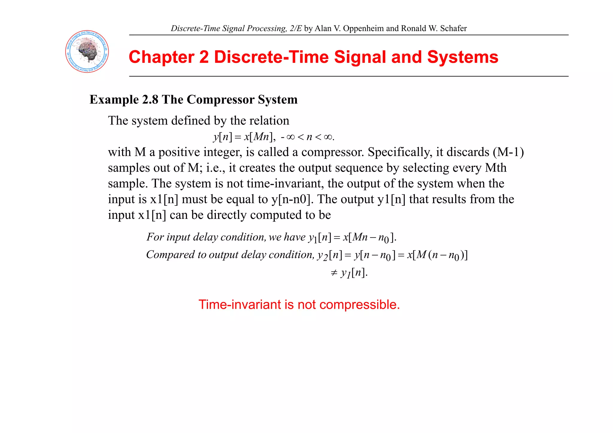 Discrete-Time Signal Processing, 2/E by Alan V. Oppenheim and Ronald W. Schafer
Chapter 2 Discrete
Chapter 2 Discrete-
-Time Signal and Systems
Time Signal and Systems
Example 2.8 The Compressor System
Th t d fi d b th l ti
The system defined by the relation
with M a positive integer, is called a compressor. Specifically, it discards (M-1)
samples out of M; i e it creates the output sequence by selecting every Mth
.
n
-
Mn
x
n
y ∞
<
<
∞
= ],
[
]
[
samples out of M; i.e., it creates the output sequence by selecting every Mth
sample. The system is not time-invariant, the output of the system when the
input is x1[n] must be equal to y[n-n0]. The output y1[n] that results from the
input x1[n] can be directly computed to be
input x1[n] can be directly computed to be
)]
(
[
]
[
]
[
].
[
]
[
0
0
0
1
n
n
M
x
n
n
y
n
y
condition,
delay
output
to
Compared
n
Mn
x
n
y
have
we
condition,
delay
input
For
2 −
=
−
=
−
=
Time-invariant is not compressible.
].
[n
y1
≠
 