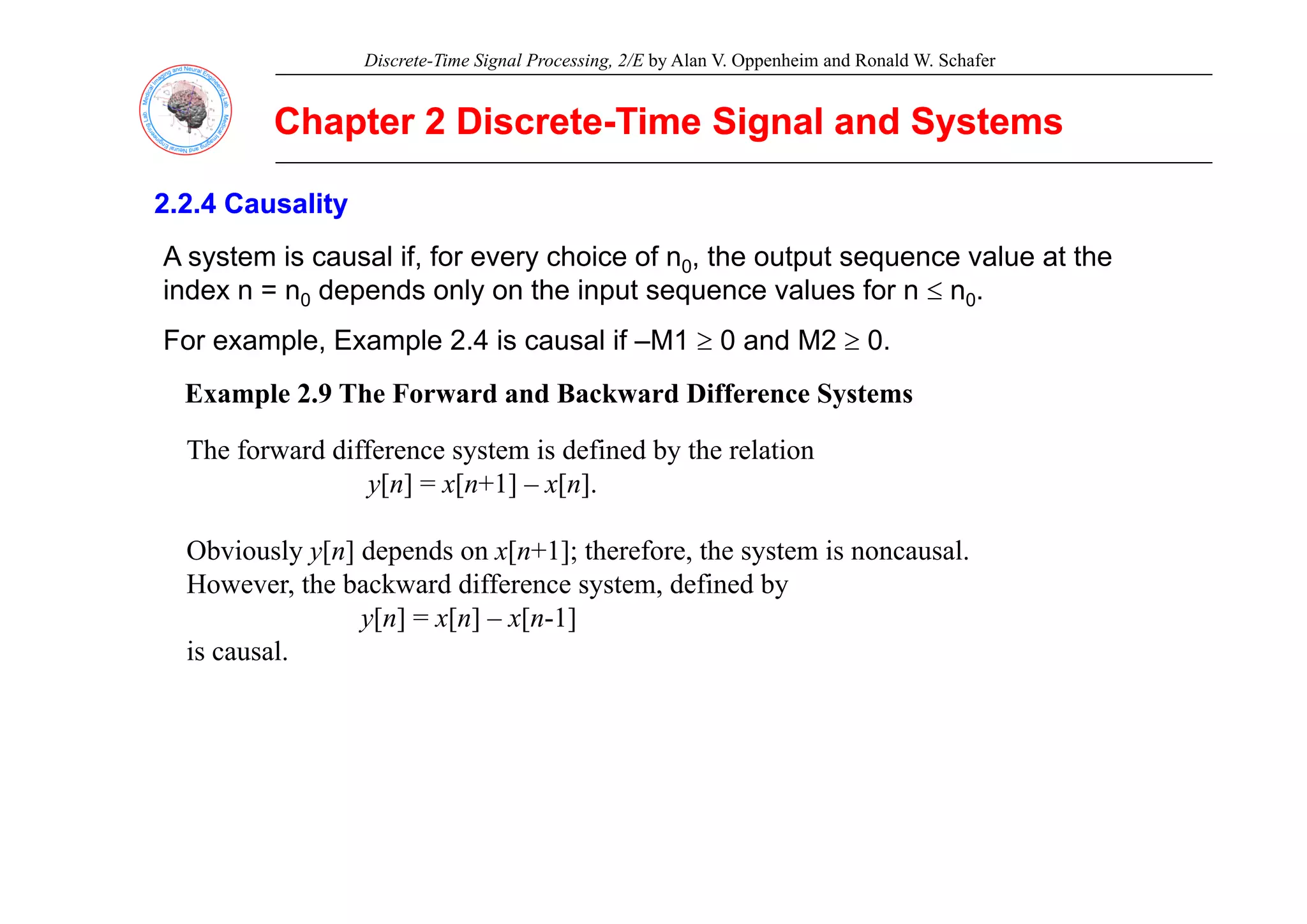 Discrete-Time Signal Processing, 2/E by Alan V. Oppenheim and Ronald W. Schafer
Chapter 2 Discrete
Chapter 2 Discrete-
-Time Signal and Systems
Time Signal and Systems
2.2.4 Causality
2.2.4 Causality
A system is causal if for every choice of n the output sequence value at the
A system is causal if, for every choice of n0, the output sequence value at the
index n = n0 depends only on the input sequence values for n ≤ n0.
For example, Example 2.4 is causal if –M1 ≥ 0 and M2 ≥ 0.
Example 2.9 The Forward and Backward Difference Systems
The forward difference system is defined by the relation
y y
y[n] = x[n+1] – x[n].
Obviously y[n] depends on x[n+1]; therefore, the system is noncausal.
However, the backward difference system, defined by
y[n] = x[n] – x[n-1]
is causal.
 