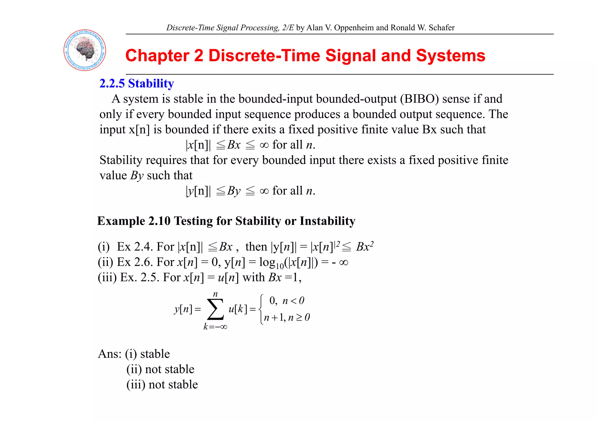 Discrete-Time Signal Processing, 2/E by Alan V. Oppenheim and Ronald W. Schafer
Chapter 2 Discrete
Chapter 2 Discrete-
-Time Signal and Systems
Time Signal and Systems
2.2.5 Stability
2.2.5 Stability
A system is stable in the bounded-input bounded-output (BIBO) sense if and
only if every bounded input sequence produces a bounded output sequence The
only if every bounded input sequence produces a bounded output sequence. The
input x[n] is bounded if there exits a fixed positive finite value Bx such that
|x[n]| ≦Bx ≦ ∞ for all n.
Stability requires that for every bounded input there exists a fixed positive finite
Stability requires that for every bounded input there exists a fixed positive finite
value By such that
|y[n]| ≦By ≦ ∞ for all n.
Example 2.10 Testing for Stability or Instability
(i) Ex 2.4. For |x[n]| ≦Bx , then |y[n]| = |x[n]|2≦ Bx2
(ii) E 2 6 F [ ] 0 [ ] l (| [ ]|)
(ii) Ex 2.6. For x[n] = 0, y[n] = log10(|x[n]|) = - ∞
(iii) Ex. 2.5. For x[n] = u[n] with Bx =1,
∑ ⎨
⎧ <
n
0
n
k
,
0
]
[
]
[
Ans: (i) stable
∑
−∞
=
⎩
⎨
≥
+
=
=
k
0
n
n
k
u
n
y
,
1
]
[
]
[
Ans: (i) stable
(ii) not stable
(iii) not stable
 