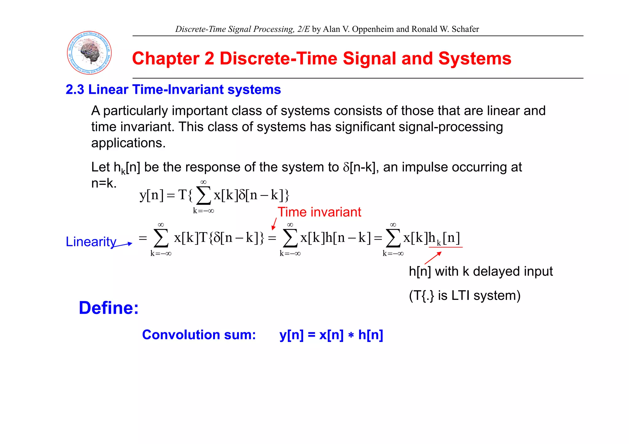 Discrete-Time Signal Processing, 2/E by Alan V. Oppenheim and Ronald W. Schafer
Chapter 2 Discrete
Chapter 2 Discrete-
-Time Signal and Systems
Time Signal and Systems
2.3 Linear Time
2.3 Linear Time-
-Invariant systems
Invariant systems
A particularly important class of systems consists of those that are linear and
time invariant. This class of systems has significant signal-processing
applications.
Let hk[n] be the response of the system to δ[n-k], an impulse occurring at
e k[ ] be e espo se o e sys e o δ[ ], a pu se occu g a
n=k.
∑
∞
−∞
=
−
δ
=
k
]}
k
n
[
]
k
[
x
{
T
]
n
[
y
Time invariant
∑ ∑
∑
∞
−∞
=
∞
−∞
=
∞
−∞
=
=
−
=
−
δ
=
k k
k
k
]
n
[
h
]
k
[
x
]
k
n
[
h
]
k
[
x
]}
k
n
[
{
T
]
k
[
x
h[n] with k delayed input
Linearity
h[n] with k delayed input
(T{.} is LTI system)
Define:
Convolution sum:
Convolution sum: y[n] = x[n]
y[n] = x[n] ∗
∗ h[n]
h[n]
 