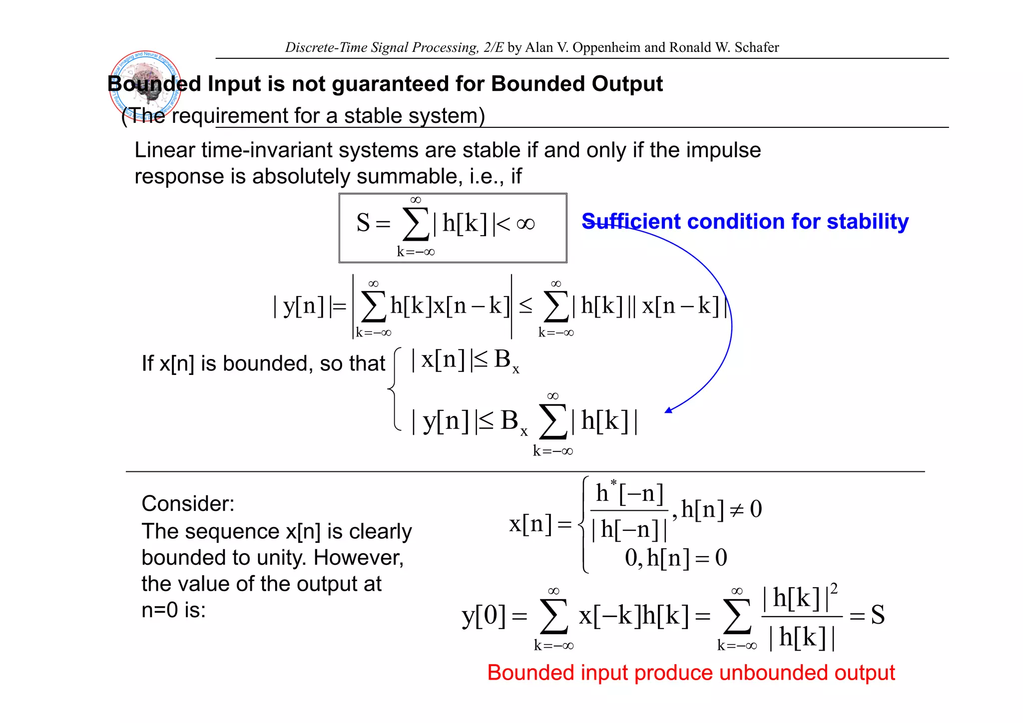 Discrete-Time Signal Processing, 2/E by Alan V. Oppenheim and Ronald W. Schafer
Bounded Input is not guaranteed for Bounded Output
(The requirement for a stable system)
∞
(The requirement for a stable system)
Linear time-invariant systems are stable if and only if the impulse
response is absolutely summable, i.e., if
∑
∞
−∞
=
∞
<
=
k
|
]
k
[
h
|
S Sufficient
Sufficient condition for stability
condition for stability
∑
∑
∞
−∞
=
∞
−∞
=
−
≤
−
=
k
k
|
]
k
n
[
x
||
]
k
[
h
|
]
k
n
[
x
]
k
[
h
|
]
n
[
y
|
B
|
]
n
[
x
| ≤
If x[n] is bounded so that x
B
|
]
n
[
x
| ≤
If x[n] is bounded, so that
∑
∞
≤ x |
]
k
[
h
|
B
|
]
n
[
y
|
Consider:
Th [ ] i l l
−∞
=
k
⎪
⎨
⎧
≠
−
=
0
]
n
[
h
,
|
]
n
[
h
|
]
n
[
h
]
n
[
x
*
The sequence x[n] is clearly
bounded to unity. However,
the value of the output at
n=0 is:
⎪
⎩
⎨
=
−
=
0
]
n
[
h
,
0
|
]
n
[
h
|
]
n
[
x
∑ ∑
∞ ∞ 2
S
|
]
k
[
h
|
]
k
[
h
]
k
[
]
0
[
n=0 is:
Bounded input produce unbounded output
Bounded input produce unbounded output
∑ ∑
−∞
= −∞
=
=
=
−
=
k k
S
|
]
k
[
h
|
|
]
[
|
]
k
[
h
]
k
[
x
]
0
[
y
 