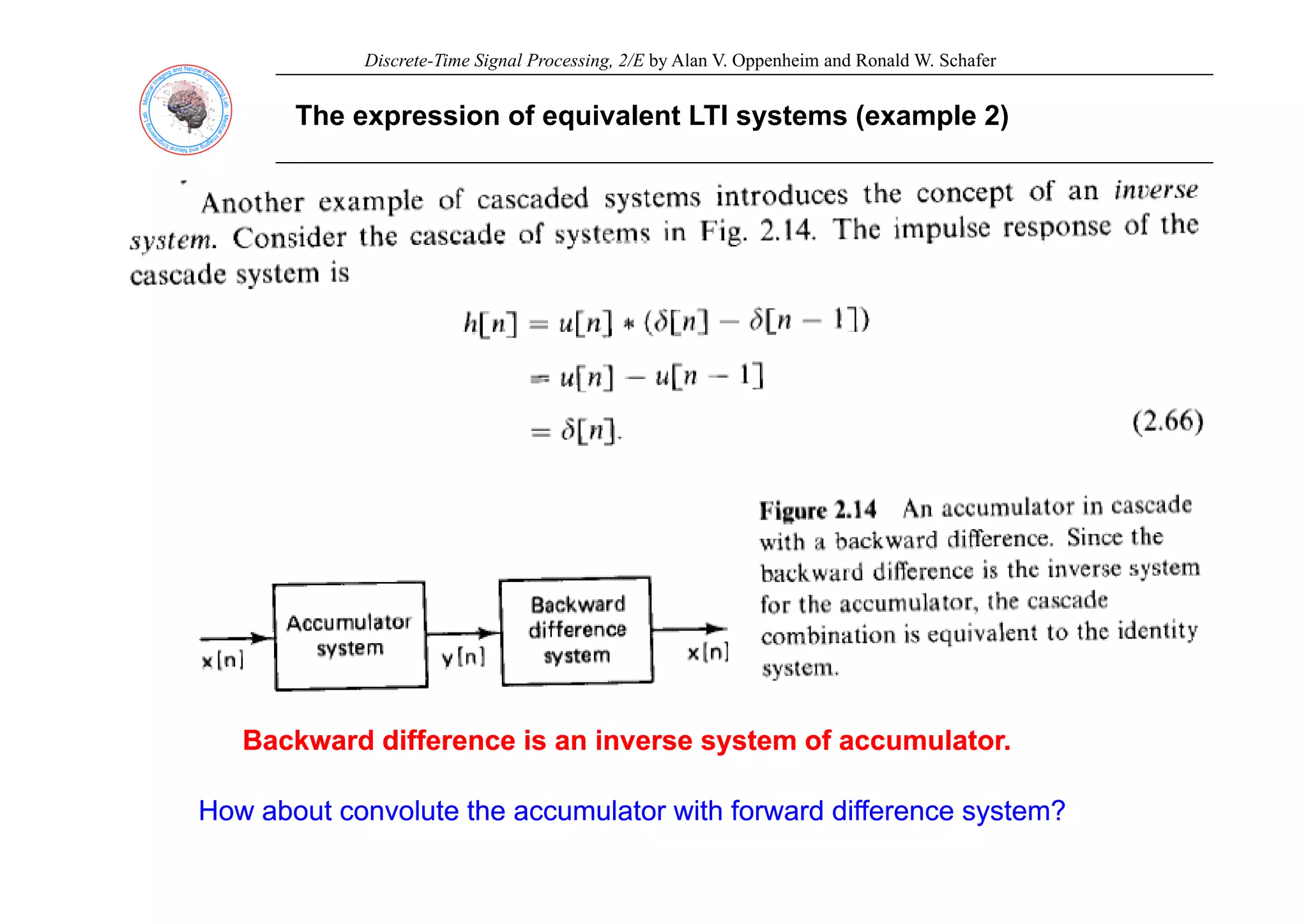Discrete-Time Signal Processing, 2/E by Alan V. Oppenheim and Ronald W. Schafer
The expression of equivalent LTI systems (example 2)
Backward difference is an inverse system of accumulator.
Backward difference is an inverse system of accumulator.
How about convolute the accumulator with forward difference system?
How about convolute the accumulator with forward difference system?
 