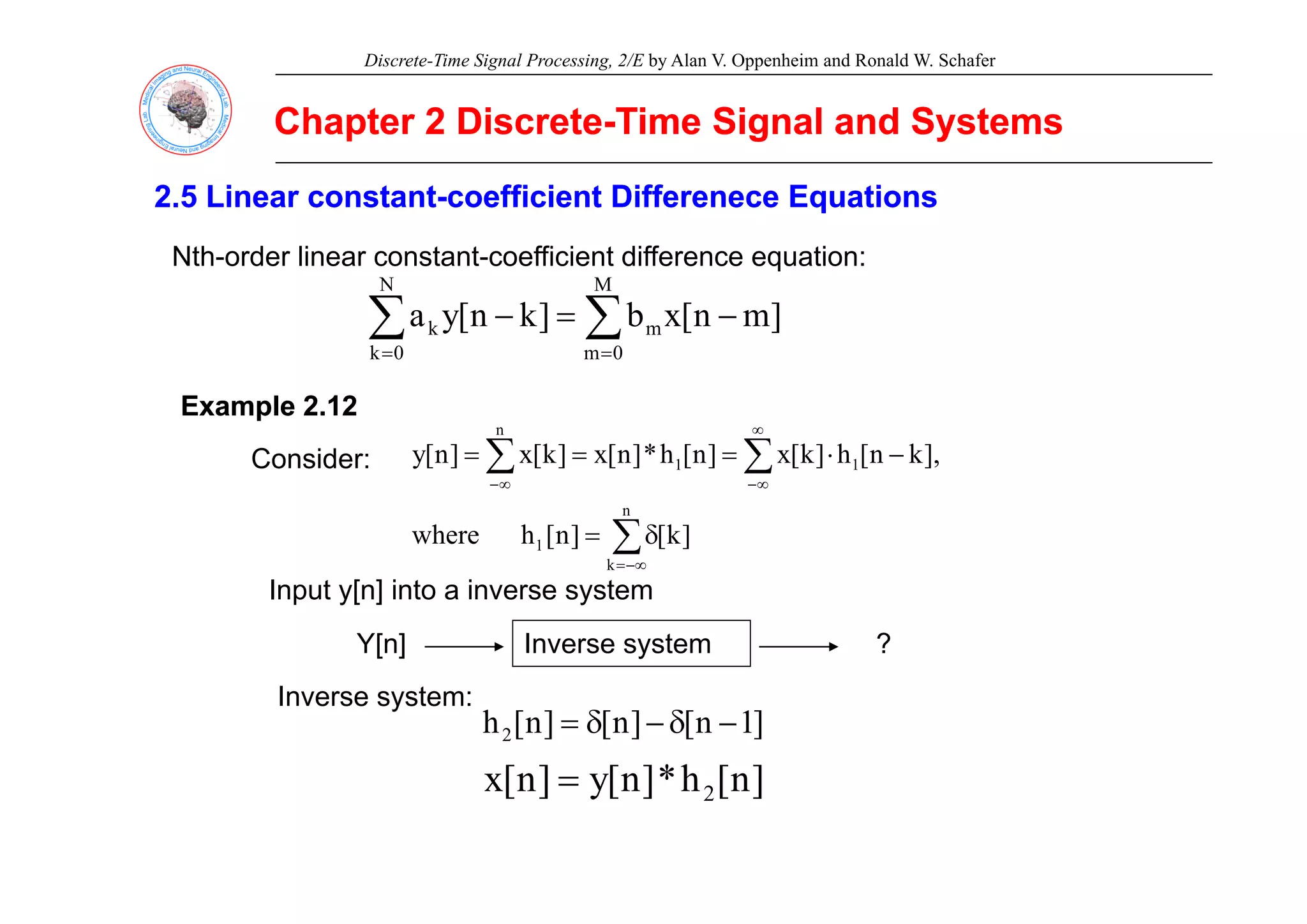 Discrete-Time Signal Processing, 2/E by Alan V. Oppenheim and Ronald W. Schafer
Chapter 2 Discrete
Chapter 2 Discrete-
-Time Signal and Systems
Time Signal and Systems
2.5 Linear constant
2.5 Linear constant-
-coefficient Differenece Equations
coefficient Differenece Equations
Nth order linear constant coefficient difference equation:
Nth-order linear constant-coefficient difference equation:
∑ ∑
= =
−
=
−
N
0
k
M
0
m
m
k ]
m
n
[
x
b
]
k
n
[
y
a
∑ ∑
∞
−
⋅
=
=
= 1
n
1 ],
k
n
[
h
]
k
[
x
]
n
[
h
*
]
n
[
x
]
k
[
x
]
n
[
y
Example 2.12
Example 2.12
Consider:
0
k 0
m
∑
∑ ∑
−∞
=
∞
− ∞
−
δ
=
n
k
1
1
1
]
k
[
]
n
[
h
where
],
k
n
[
h
]
k
[
x
]
n
[
h
]
n
[
x
]
k
[
x
]
n
[
y
Consider:
∞
=
k
Input y[n] into a inverse system
Y[n] Inverse system ?
]
1
n
[
]
n
[
]
n
[
h2 −
δ
−
δ
=
Inverse system:
]
n
[
h
*
]
n
[
y
]
n
[
x ]
n
[
h
*
]
n
[
y
]
n
[
x 2
=
 