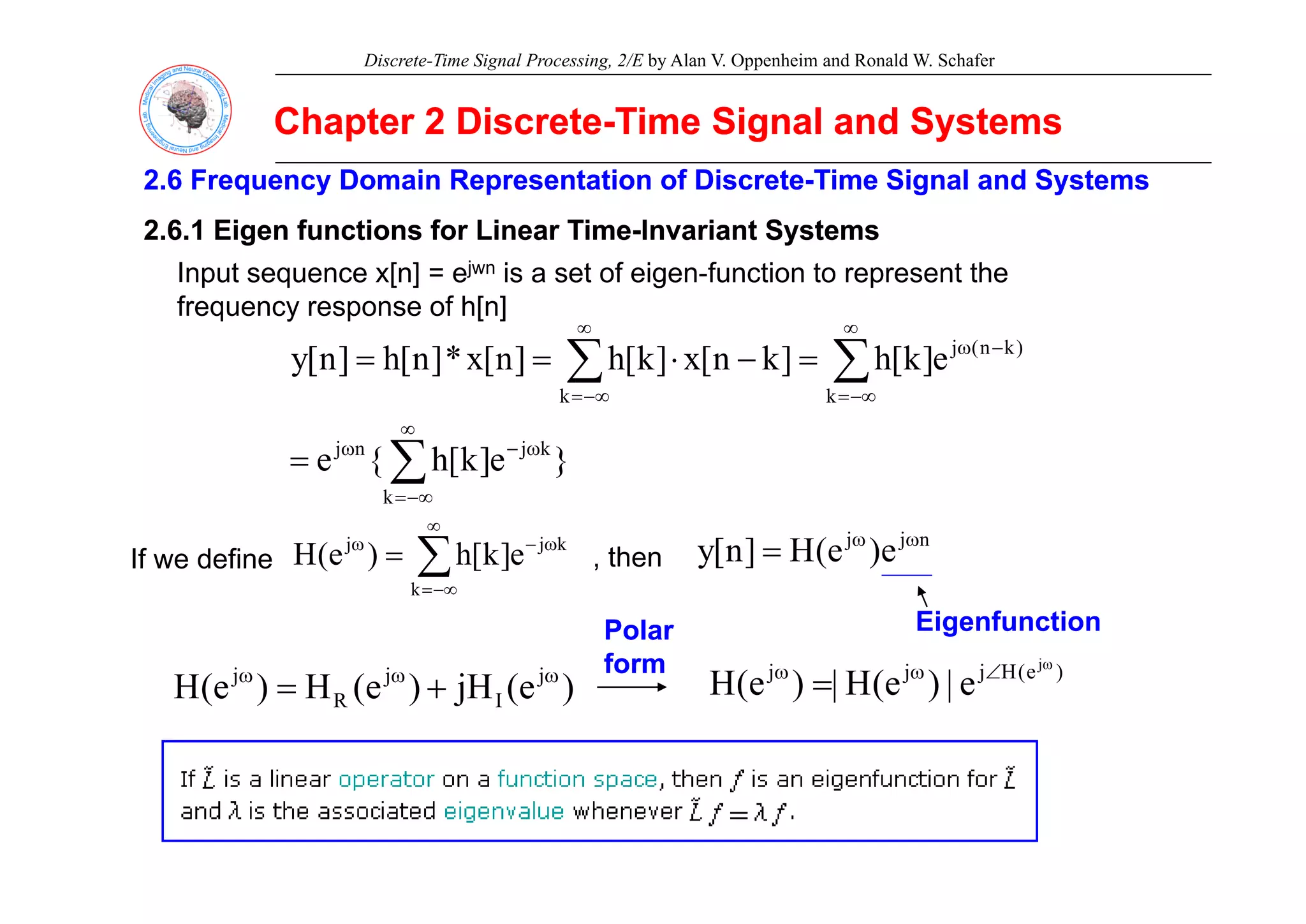 Discrete-Time Signal Processing, 2/E by Alan V. Oppenheim and Ronald W. Schafer
Chapter 2 Discrete
Chapter 2 Discrete-
-Time Signal and Systems
Time Signal and Systems
2.6 Frequency Domain Representation of Discrete
2.6 Frequency Domain Representation of Discrete-
-Time Signal and
Time Signal and Systems
Systems
2.6.1 Eigen functions for Linear Time
2.6.1 Eigen functions for Linear Time-
-Invariant Systems
Invariant Systems
Input sequence x[n] = ejwn is a set of eigen-function to represent the
frequency response of h[n]
e
]
k
[
h
]
k
n
[
x
]
k
[
h
]
n
[
x
*
]
n
[
h
]
n
[
y )
k
n
(
j
∑
∑
∞
−
ω
∞
=
=
=
}
e
]
k
[
h
{
e
e
]
k
[
h
]
k
n
[
x
]
k
[
h
]
n
[
x
*
]
n
[
h
]
n
[
y
k
j
n
j
k
)
(
j
k
∑
∑
∑
∞
ω
−
ω
−∞
=
−∞
=
=
=
−
⋅
=
=
}
e
]
k
[
h
{
e
k
∑
−∞
=
=
∑
∞
ω
−
ω
= k
j
j
e
]
k
[
h
)
e
(
H
If we define , then
n
j
j
e
)
e
(
H
]
n
[
y ω
ω
=
∑
−∞
=
k
]
[
)
(
If we define , t e )
(
]
[
y
Eigenfunction
j
j
j )
e
(
H
j
j
j j
|
)
(
H
|
)
(
H
ω
∠
ω
ω
Polar
Polar
form
form
)
e
(
jH
)
e
(
H
)
e
(
H j
I
j
R
j ω
ω
ω
+
=
)
e
(
H
j
j
j j
e
|
)
e
(
H
|
)
e
(
H ∠
ω
ω
=
form
form
 
