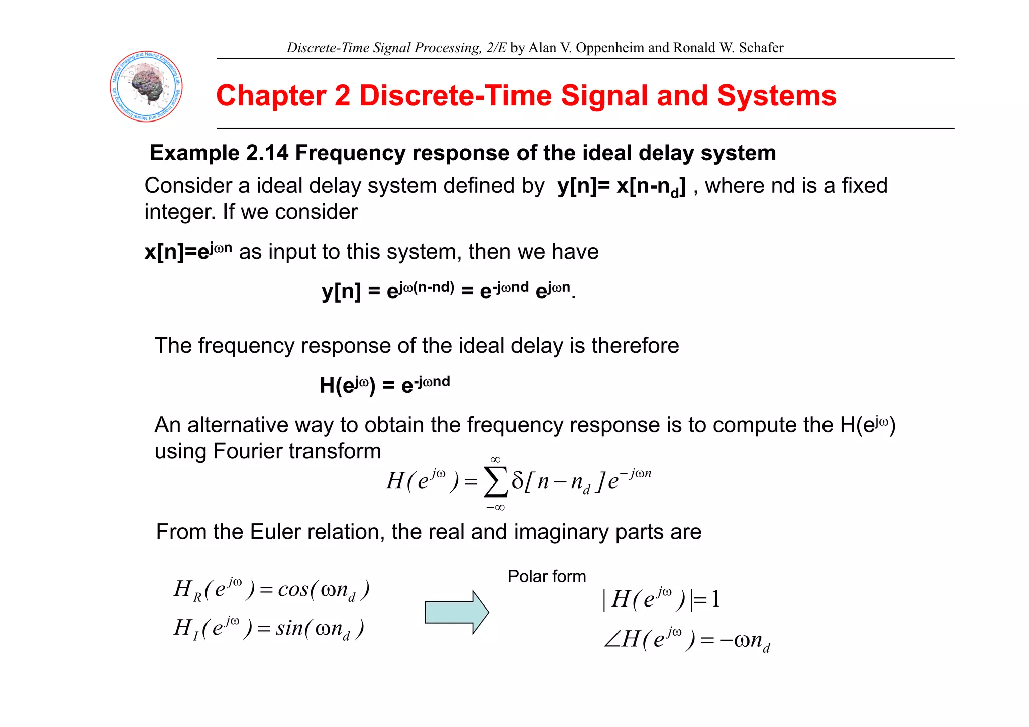 Discrete-Time Signal Processing, 2/E by Alan V. Oppenheim and Ronald W. Schafer
Chapter 2 Discrete
Chapter 2 Discrete-
-Time Signal and Systems
Time Signal and Systems
Example 2.14 Frequency response of the ideal delay system
Example 2.14 Frequency response of the ideal delay system
Consider a ideal delay system defined by y[n]= x[n-nd] , where nd is a fixed
integer. If we consider
x[n]=ejωn as input to this system, then we have
y[n] = ejω(n-nd) = e-jωnd ejωn.
The frequency response of the ideal delay is therefore
H(ejω) = e-jωnd
An alternative way to obtain the frequency response is to compute the H(ejω)
i F i t f
using Fourier transform
∑
∞
∞
−
ω
−
ω
−
δ
= n
j
d
j
e
]
n
n
[
)
e
(
H
From the Euler relation the real and imaginary parts are
From the Euler relation, the real and imaginary parts are
)
n
cos(
)
e
(
H d
j
R ω
=
ω Polar form
Polar form
j
|
)
e
(
H
| =
ω
1
)
n
sin(
)
e
(
H d
j
I ω
=
ω
d
j
n
)
e
(
H
|
)
(
|
ω
−
=
∠ ω
 