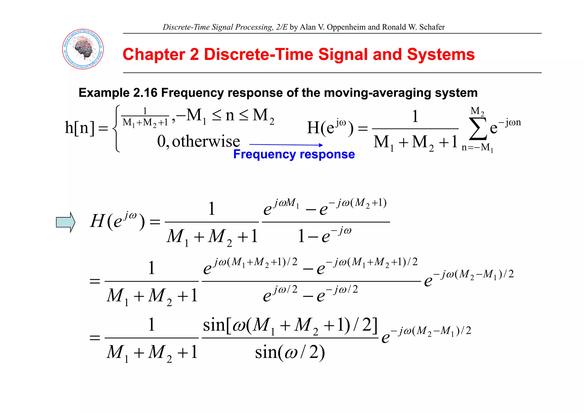 Discrete-Time Signal Processing, 2/E by Alan V. Oppenheim and Ronald W. Schafer
Chapter 2 Discrete
Chapter 2 Discrete-
-Time Signal and Systems
Time Signal and Systems
Example 2.16 Frequency response of the moving
Example 2.16 Frequency response of the moving-
-averaging system
averaging system
⎧ ≤
≤ M
n
M
1 2
M
1
⎩
⎨
⎧ ≤
≤
−
= +
+
otherwise
,
0
M
n
M
,
]
n
[
h 2
1
1
M
M
1
2
1
∑
−
=
ω
−
ω
+
+
=
2
1
M
M
n
n
j
2
1
j
e
1
M
M
1
)
e
(
H
Frequency response
Frequency response
q y p
q y p
)
1
( 2
1
1 M
j
M
j
e
e +
− ω
ω )
(
2
1
2
1
1
1
1
)
( j
j
j
j
e
e
e
M
M
e
H −
−
−
+
+
= ω
ω
2
/
)
(
2
/
2
/
2
/
)
1
(
2
/
)
1
(
2
1
1
2
2
1
2
1
1
1 M
M
j
j
j
M
M
j
M
M
j
e
e
e
e
e
M
M
−
−
−
+
+
−
+
+
−
−
+
+
= ω
ω
ω
ω
ω
2
/
)
(
2
1
2
1
1
2
)
2
/
i (
]
2
/
)
1
(
sin[
1
1
1
M
M
j
e
M
M
M
M
e
e
M
M
−
−
+
+
=
+
+
ω
ω
2
1 )
2
/
sin(
1
M
M +
+ ω
 