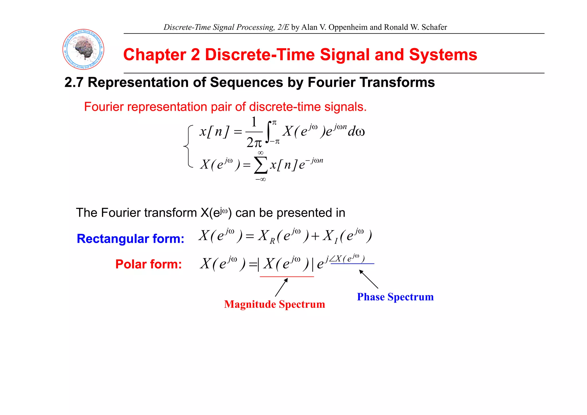 Discrete-Time Signal Processing, 2/E by Alan V. Oppenheim and Ronald W. Schafer
Chapter 2 Discrete
Chapter 2 Discrete-
-Time Signal and Systems
Time Signal and Systems
2.7 Representation of Sequences by Fourier Transforms
2.7 Representation of Sequences by Fourier Transforms
Fourier representation pair of discrete
Fourier representation pair of discrete-
-time signals.
time signals.
p p
p p g
g
ω
π
= ω
π
π
−
ω
∫ d
e
)
e
(
X
]
n
[
x n
j
j
2
1
∑
∞
ω
−
ω n
j
j
]
[
)
(
X ∑
∞
−
ω
−
ω
= n
j
j
e
]
n
[
x
)
e
(
X
j
The Fourier transform X(ejω) can be presented in
)
e
(
X
)
e
(
X
)
e
(
X j
I
j
R
j ω
ω
ω
+
=
jω
Rectangular form:
Rectangular form:
M it d S t
Phase Spectrum
)
e
(
X
j
j
j j
e
|
)
e
(
X
|
)
e
(
X
ω
∠
ω
ω
=
Polar form:
Polar form:
Magnitude Spectrum
p
 