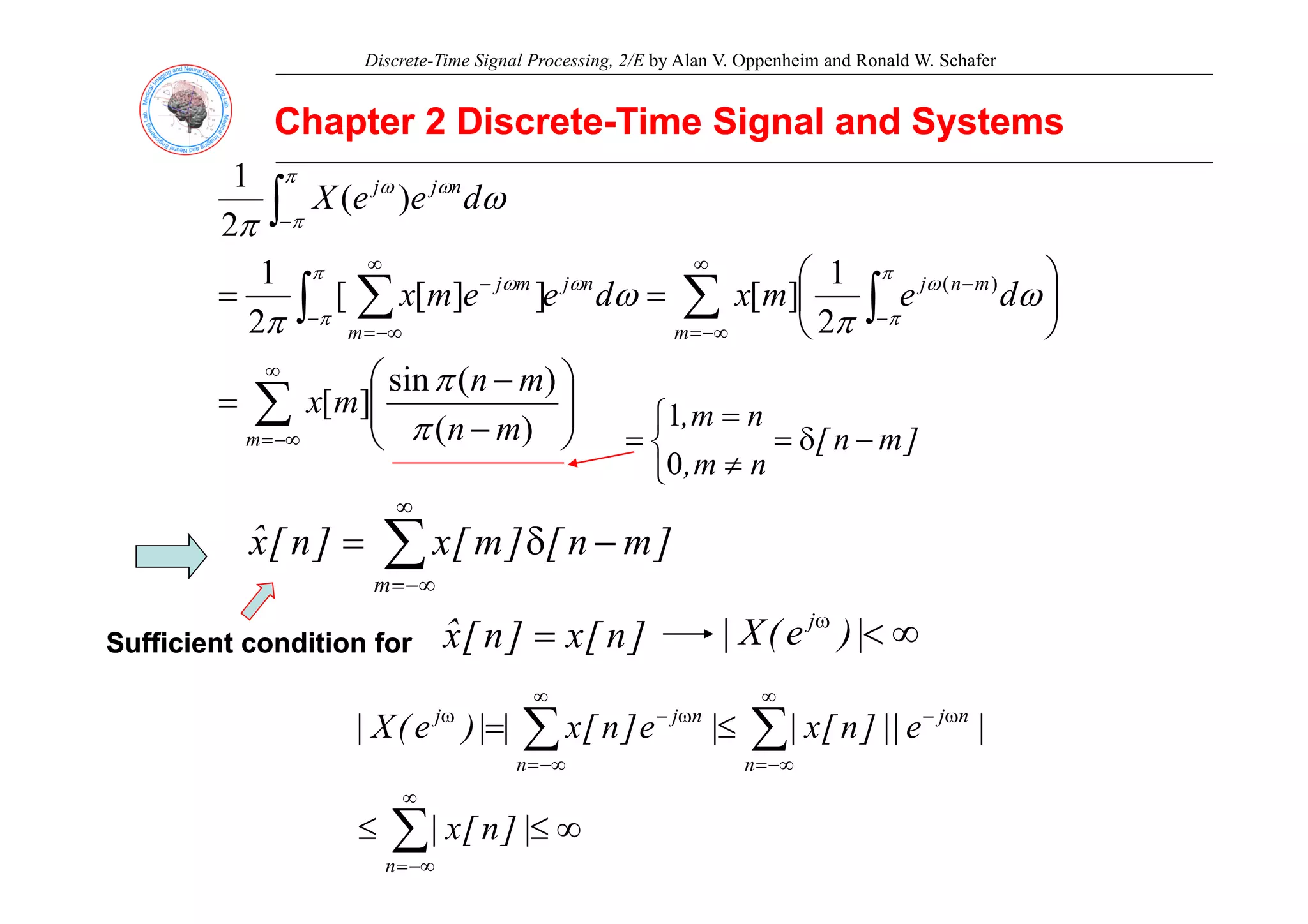 Discrete-Time Signal Processing, 2/E by Alan V. Oppenheim and Ronald W. Schafer
Chapter 2 Discrete
Chapter 2 Discrete-
-Time Signal and Systems
Time Signal and Systems
∫−
n
j
j
d
e
e
X )
(
2
1
ω
π
π
π
ω
ω
∑ ∫
∫ ∑
∞
−∞
=
−
−
−
∞
−∞
=
−
⎞
⎛
⎟
⎠
⎞
⎜
⎝
⎛
=
=
m
m
n
j
n
j
m
m
j
d
e
m
x
d
e
e
m
x
2
1
]
[
]
]
[
[
2
1 )
(
ω
π
ω
π
π
π
ω
π
π
ω
ω
∑
∞
−∞
=
⎟
⎟
⎠
⎞
⎜
⎜
⎝
⎛
−
−
=
m m
n
m
n
m
x
)
(
)
(
sin
]
[
π
π
]
m
n
[
n
m
n
m
,
−
δ
=
⎩
⎨
⎧
≠
=
=
0
1
n
m
,
⎩ ≠
0
∑
∞
−
δ
= ]
m
n
[
]
m
[
x
]
n
[
x̂ ∑
−∞
=
m
Sufficient condition for
Sufficient condition for ]
n
[
x
]
n
[
x̂ = ∞
<
ω
|
)
e
(
X
| j
∑
∑
∞
−∞
=
ω
−
∞
−∞
=
ω
−
ω
≤
=
n
n
j
n
n
j
j
|
e
||
]
n
[
x
|
|
e
]
n
[
x
|
|
)
e
(
X
|
∑
∞
−∞
=
∞
≤
≤
n
|
]
n
[
x
|
 
