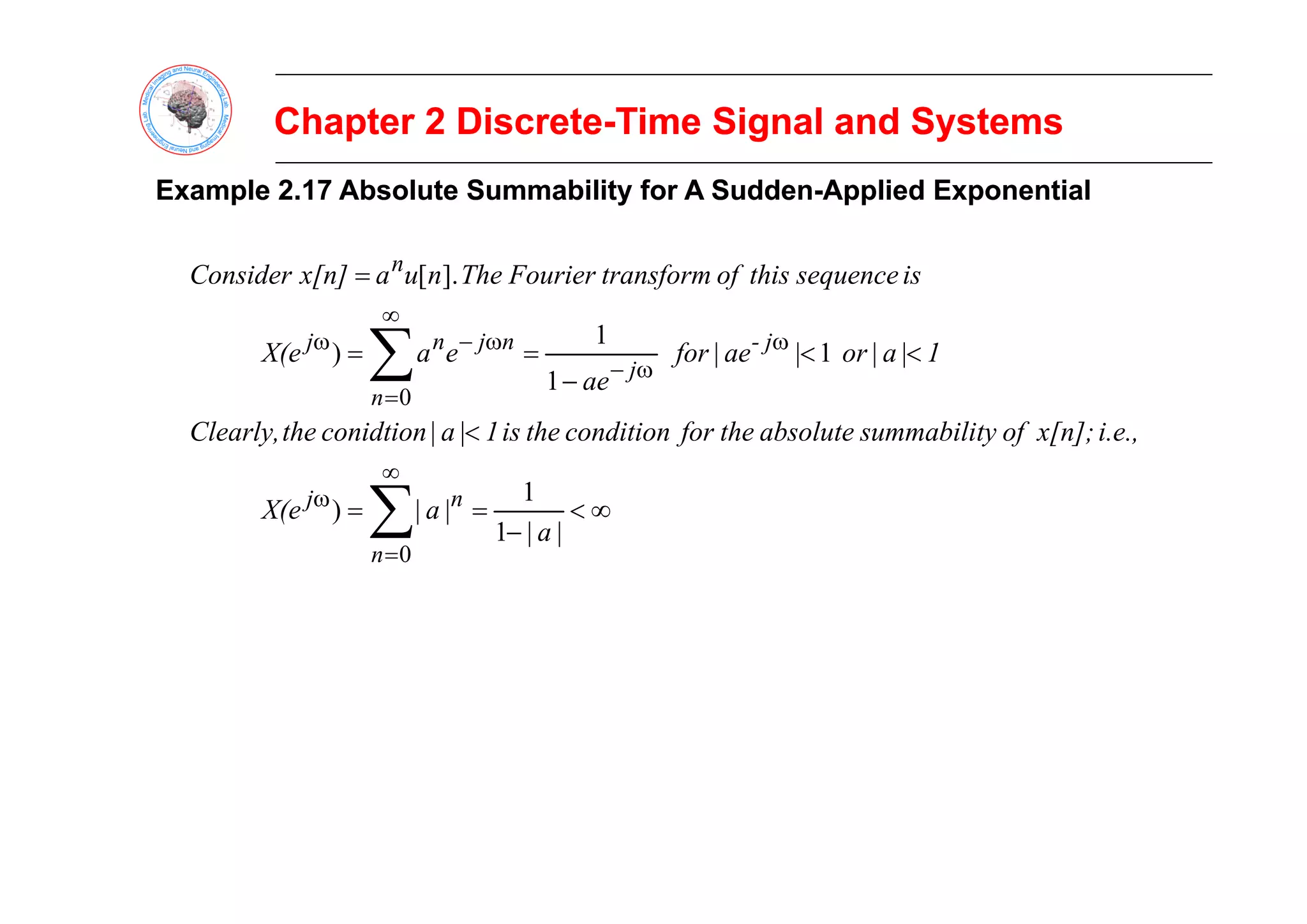 Chapter 2 Discrete
Chapter 2 Discrete-
-Time Signal and Systems
Time Signal and Systems
Example
Example 2.17 Absolute
2.17 Absolute Summability
Summability for
for A
A S
Sudden
udden-
-Applied Exponential
Applied Exponential
<
<
=
=
=
∑ ω
∞
ω
−
ω
1
|
a
|
or
ae
|
for
e
a
X(e
is
sequence
this
of
transform
Fourier
The
n
u
a
x[n]
Consider
j
-
n
j
n
j
n
1
|
1
)
].
[
<
<
<
−
=
= ∑ ω
−
=
i.e.,
x[n];
of
ty
summabili
absolute
the
for
condition
the
is
1
|
a
|
conidtion
the
Clearly,
1
|
a
|
or
ae
|
for
ae
e
a
X(e
j
n
1
|
1
)
0
∞
<
−
=
= ∑
∞
=
ω
a
a
X(e
n
n
j
|
|
1
1
|
|
)
0
 