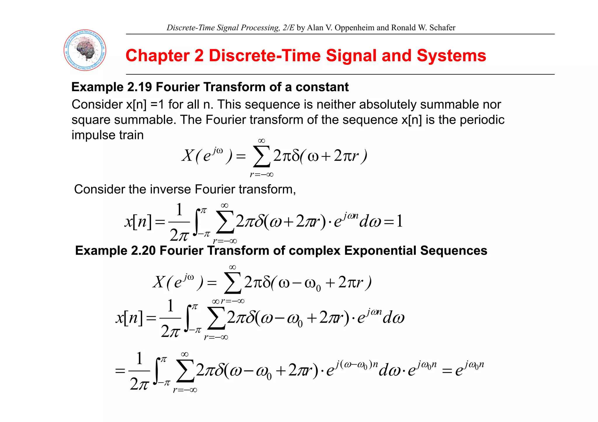 Discrete-Time Signal Processing, 2/E by Alan V. Oppenheim and Ronald W. Schafer
Chapter 2 Discrete
Chapter 2 Discrete-
-Time Signal and Systems
Time Signal and Systems
Example 2.19 Fourier Transform of a constant
Example 2.19 Fourier Transform of a constant
Consider x[n] =1 for all n. This sequence is neither absolutely summable nor
bl Th F i t f f th [ ] i th i di
square summable. The Fourier transform of the sequence x[n] is the periodic
impulse train
∑
∞
ω
π
+
ω
πδ
=
j
)
r
(
)
e
(
X 2
2
∑
−∞
=
r
)
(
)
(
Consider the inverse Fourier transform,
1
∫ ∑
∞
π
1
)
2
(
2
2
1
]
[ =
⋅
+
= ∫ ∑
−
−∞
=
ω
π
ω
πδ
π
ω
π
π
d
e
r
n
x n
j
r
Example 2.20 Fourier Transform of complex Exponential Sequences
Example 2.20 Fourier Transform of complex Exponential Sequences
∑
∞
−∞
=
ω
π
+
ω
−
ω
πδ
=
r
j
)
r
(
)
e
(
X 2
2 0
1 π ∞
∫
n
j
r
d
e
r
n
x 0
1
)
2
(
2
2
1
]
[ ω
π
π
ω
π
ω
ω
πδ
π
⋅
+
−
=
∞
−
−∞
=
∫ ∑
n
j
n
j
n
j
r
e
e
d
e
r 0
0
0 )
(
0 )
2
(
2
2
1 ω
ω
ω
ω
π
π
ω
π
ω
ω
πδ
π
=
⋅
⋅
+
−
= −
−
∞
−∞
=
∫ ∑
 