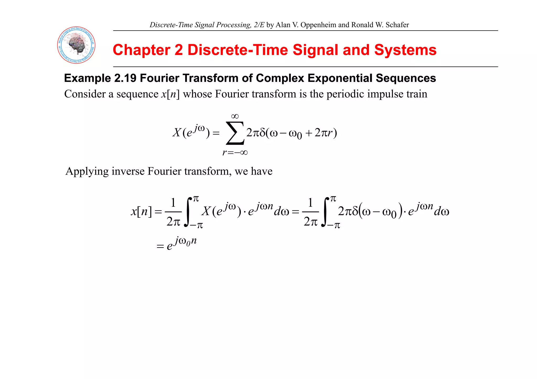 Discrete-Time Signal Processing, 2/E by Alan V. Oppenheim and Ronald W. Schafer
Chapter 2 Discrete
Chapter 2 Discrete-
-Time Signal and Systems
Time Signal and Systems
Example 2.19 Fourier Transform of
Example 2.19 Fourier Transform of Complex Exponential Sequences
Complex Exponential Sequences
Consider a sequence x[n] whose Fourier transform is the periodic impulse train
∑
∞
ω
π
+
ω
−
ω
πδ
=
j
r
e
X )
2
(
2
)
( 0
−∞
=
r
Applying inverse Fourier transform, we have
( ) n
j
n
j
j
d
e
d
e
e
X
n
x
π
π
−
ω
π
π
−
ω
ω
ω
⋅
ω
−
ω
πδ
π
=
ω
⋅
π
=
∫
∫ 0
2
2
1
)
(
2
1
]
[
n
j 0
e ω
=
 