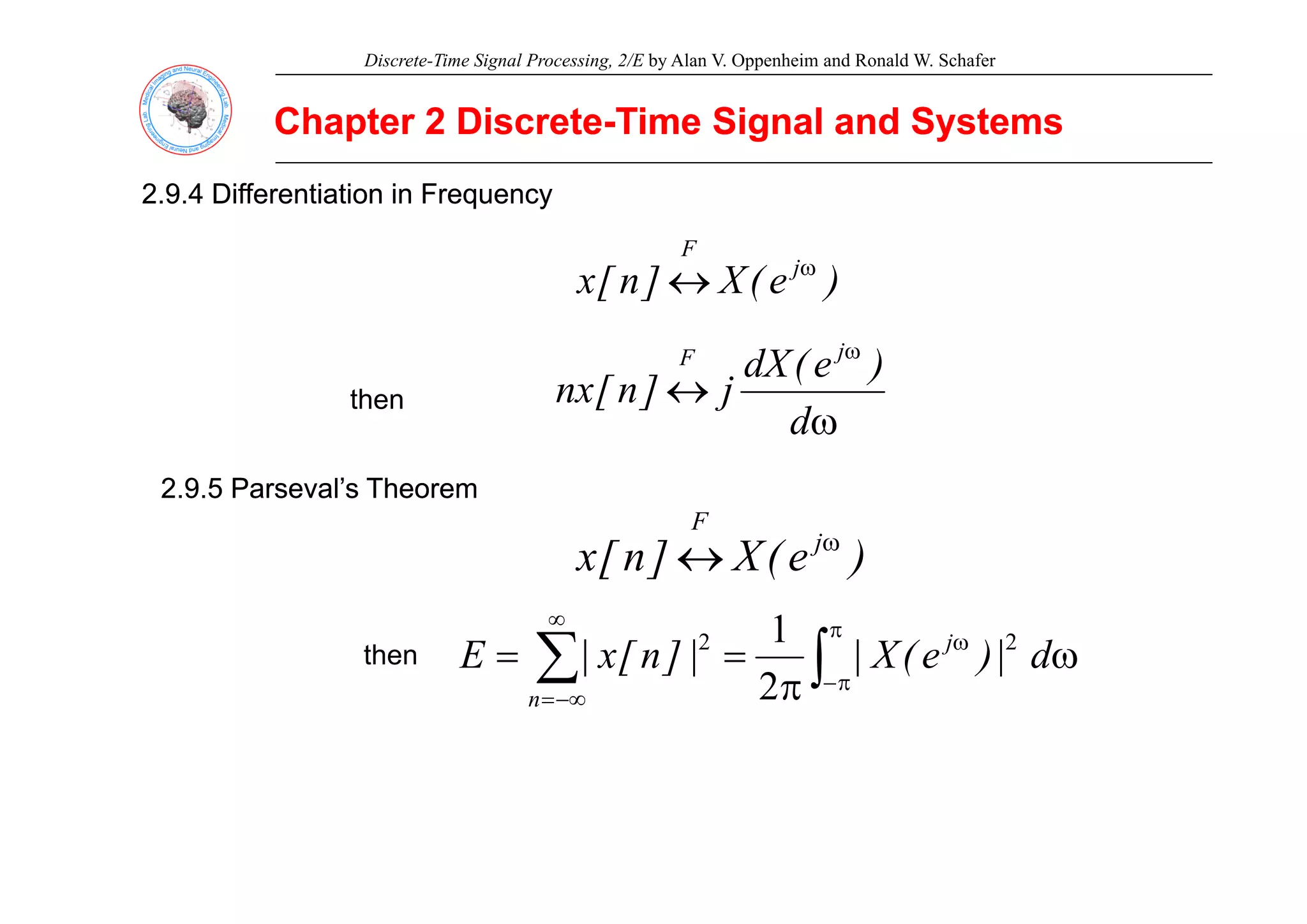 Discrete-Time Signal Processing, 2/E by Alan V. Oppenheim and Ronald W. Schafer
Chapter 2 Discrete
Chapter 2 Discrete-
-Time Signal and Systems
Time Signal and Systems
2.9.4 Differentiation in Frequency
2.9.4 Differentiation in Frequency
F
)
e
(
X
]
n
[
x j
F
ω
↔
ω
)
(
dX j
F
ω
↔
ω
d
)
e
(
dX
j
]
n
[
nx
j
F
then
2.9.5 Parseval’s Theorem
2.9.5 Parseval’s Theorem
)
e
(
X
]
n
[
x j
F
ω
↔ )
e
(
X
]
n
[
x ↔
∫
∑
π
ω
∞
ω
=
= d
|
)
e
(
X
|
|
]
n
[
x
|
E j 2
2 1
then
∫
∑ π
−
−∞
= π
|
)
(
|
|
]
[
|
n 2
 