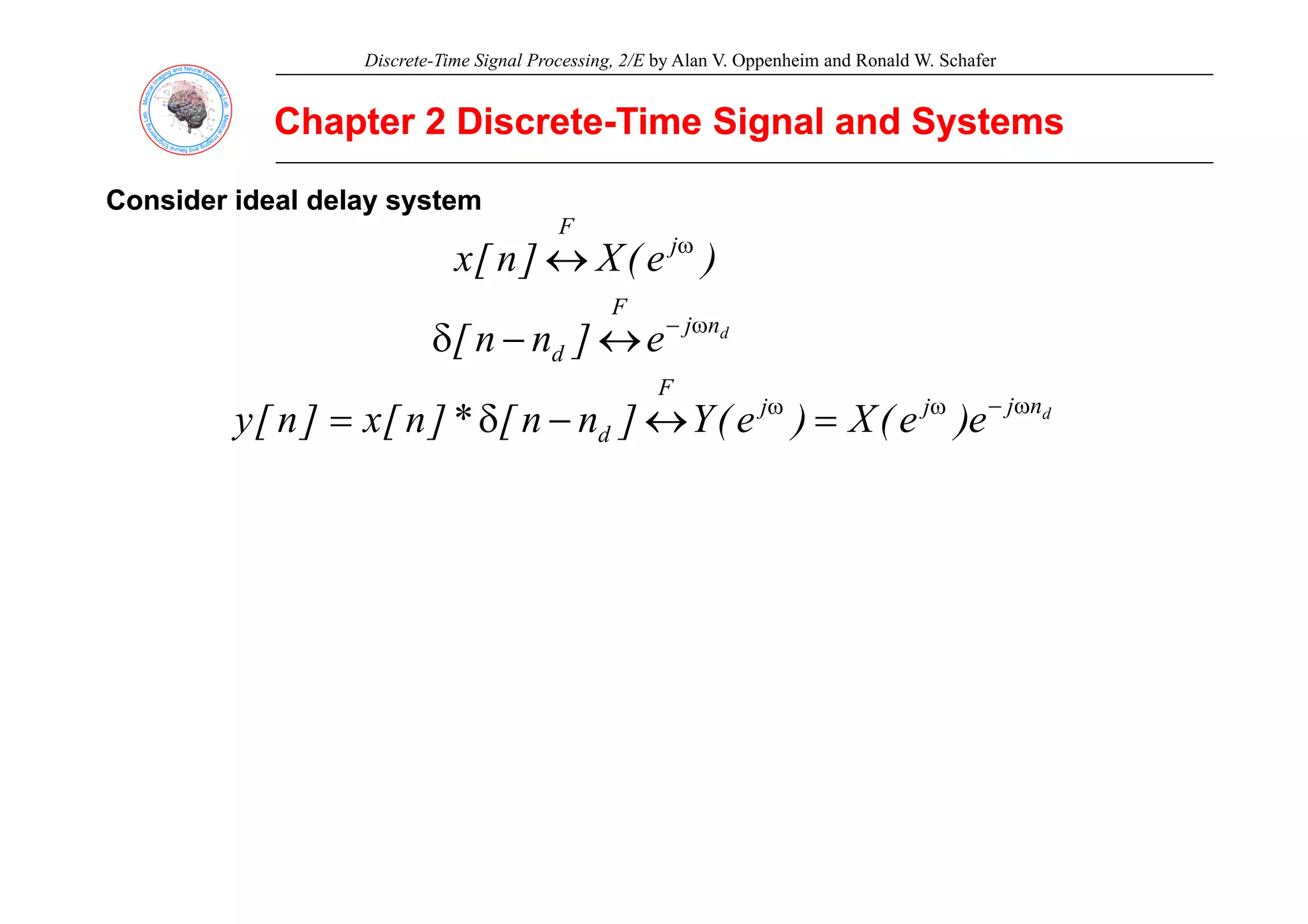 Discrete-Time Signal Processing, 2/E by Alan V. Oppenheim and Ronald W. Schafer
Chapter 2 Discrete
Chapter 2 Discrete-
-Time Signal and Systems
Time Signal and Systems
)
(
X
]
[ j
F
ω
↔
Consider ideal delay system
Consider ideal delay system
)
e
(
X
]
n
[
x jω
↔
d
n
j
F
d e
]
n
n
[ ω
−
↔
−
δ d ]
[
d
n
j
j
j
F
d e
)
e
(
X
)
e
(
Y
]
n
n
[
*
]
n
[
x
]
n
[
y ω
−
ω
ω
=
↔
−
δ
=
 