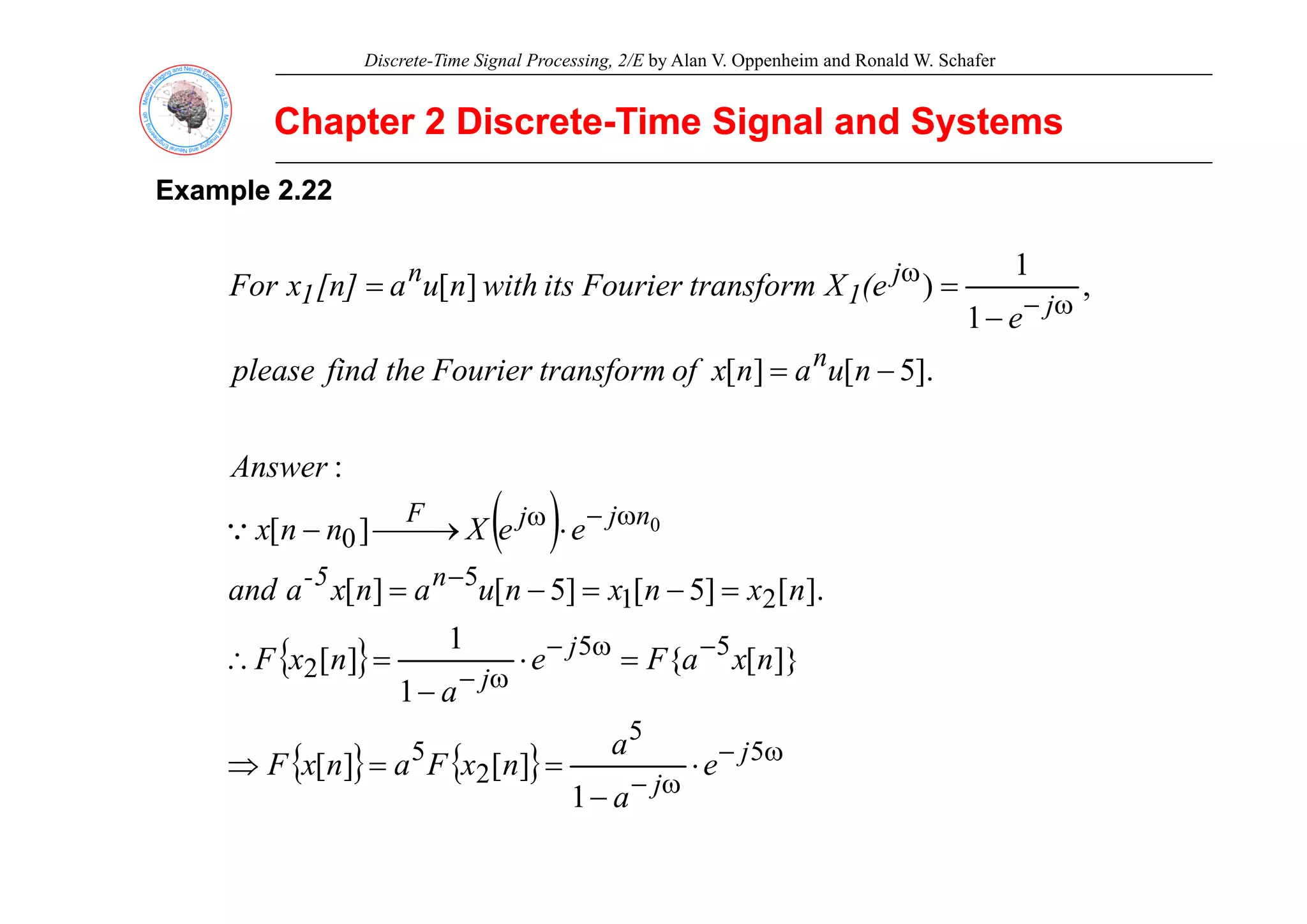 Discrete-Time Signal Processing, 2/E by Alan V. Oppenheim and Ronald W. Schafer
Chapter 2 Discrete
Chapter 2 Discrete-
-Time Signal and Systems
Time Signal and Systems
Example
Example 2.22
2.22
ω
−
ω
−
=
= ,
1
1
)
]
[
n
j
j
1
n
1
e
(e
X
transform
Fourier
its
with
n
u
a
[n]
x
For
−
= ].
5
[
]
[ n
A
n
u
a
n
x
of
transform
Fourier
the
find
please
( ) ω
−
ω
⋅
⎯→
⎯
− 0]
[
:
0
n
j
j
F
e
e
X
n
n
x
Answer
Q
{ } −
ω
−
−
=
⋅
=
∴
=
−
=
−
=
5
5
2
2
1
5
]}
[
{
1
]
[
].
[
]
5
[
]
5
[
]
[
j
j
n
5
-
n
x
a
F
e
n
x
F
n
x
n
x
n
u
a
n
x
a
and
{ }
{ } { } ω
−
ω
−
⋅
=
=
⇒
−
5
5
2
5
2
]
[
]
[
]}
[
{
1
]
[
j
j
j
e
a
n
x
F
a
n
x
F
a
{ } { } ω
−
−
2
1
]
[
]
[
j
a
 