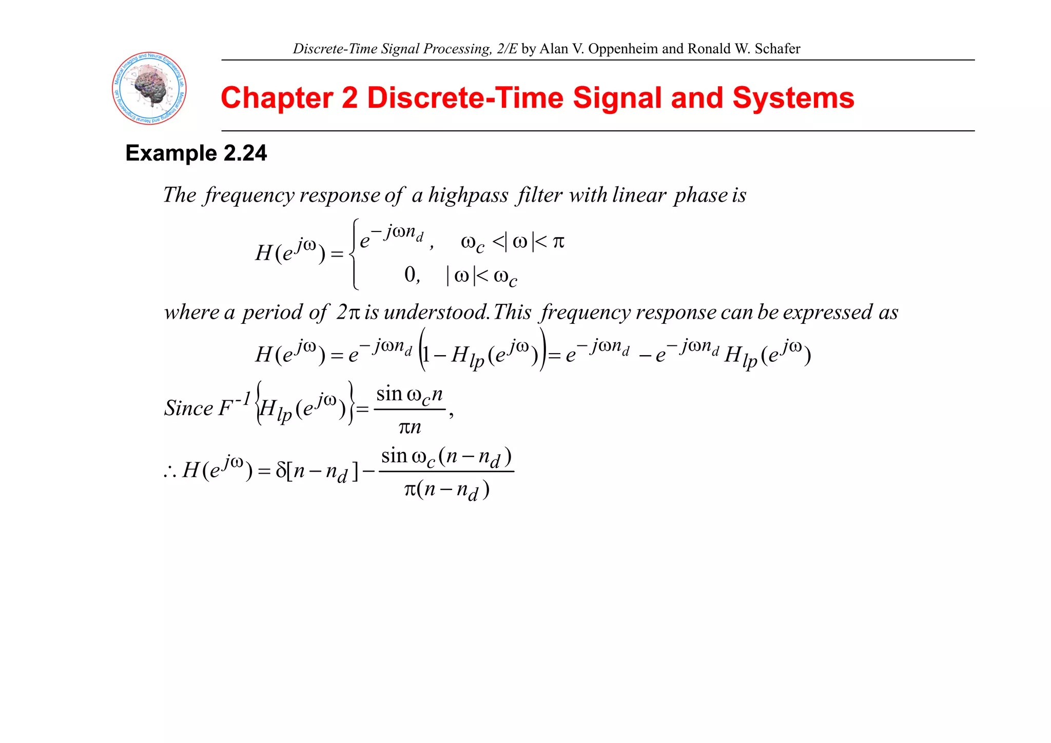 Discrete-Time Signal Processing, 2/E by Alan V. Oppenheim and Ronald W. Schafer
Chapter 2 Discrete
Chapter 2 Discrete-
-Time Signal and Systems
Time Signal and Systems
Example
Example 2.24
2.24
is
phase
linear
with
filter
highpass
a
of
response
frequency
The
0
|
|
)
(
c
c
n
j
j
|
|
,
,
e
e
H
p
f
g p
f
p
f q y
d
⎪
⎩
⎪
⎨
⎧
ω
<
ω
π
<
ω
<
ω
=
ω
−
ω
( ) )
(
)
(
1
)
( j
lp
n
j
n
j
j
lp
n
j
j
c
e
H
e
e
e
H
e
e
H
as
expressed
be
can
response
frequency
This
.
understood
is
2
of
period
a
where
d
d
d −
=
−
=
π
⎩
ω
ω
−
ω
−
ω
ω
−
ω
( )
{ }
)
(
sin
,
sin
)
(
d
j
c
j
lp
1
-
p
p
n
n
n
n
e
H
F
Since
ω
π
ω
=
ω
)
(
)
(
sin
]
[
)
(
d
d
c
d
j
n
n
n
n
n
n
e
H
−
π
−
ω
−
−
δ
=
∴ ω
 