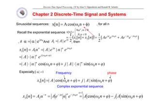 Discrete-Time Signal Processing, 2/E by Alan V. Oppenheim and Ronald W. Schafer
Chapter 2 Discrete
Chapter 2 Discrete-
-Time Signal and Systems
Time Signal and Systems
Sinusoidal sequences: )
n
cos(
A
]
n
[
x 0 φ
+
ω
= , for all n
⎧ ≥
α 0
n
A n
Recall the exponential sequence
⎩
⎨
⎧
<
≥
α
=
0
n
,
0
0
n
,
A
]
n
[
x
if 0
j
e
|
| ω
α
=
α And
φ
j
e
A
A |
|
1 = then
( ) ]
[
2
1
]
[
]
[
2
1 0
0
2
1
n
ω
j
φ
j
n
ω
j
φ
j
e
Ae
e
Ae
n
x
n
x −
−
+
=
+
=
, if e
|
| α
α And e
A
A |
|
1 , then
|
|
|
|
]
[
)
(
1
1
0
e
α
e
A
α
A
n
x n
ω
j
n
φ
j
n
=
=
)
sin(
|
|
|
|
)
cos(
|
|
|
|
|
|
|
|
0
0
)
( 0
φ
n
ω
α
A
j
φ
n
ω
α
A
e
α
A
n
n
φ
n
ω
j
n
+
⋅
+
+
⋅
=
⋅
= +
Especially,| α| =1
)
i (
|
|
)
(
|
|
]
[ A
j
A
Frequency phase
)
sin(
|
|
)
cos(
|
|
]
[ 0
0
1 φ
n
ω
A
j
φ
n
ω
A
n
x +
+
+
=
Complex exponential sequence
)
sin(
)
cos(
]
[ 0
0
1
2
2
0
φ
n
ω
A
j
φ
n
ω
A
e
α
e
A
α
A
n
x
α
n
ω
j
n
φ
j
n
+
−
+
=
=
=
=
−
−
−
 