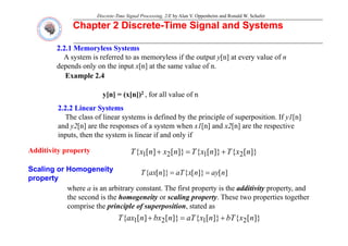 Discrete-Time Signal Processing, 2/E by Alan V. Oppenheim and Ronald W. Schafer
Chapter 2 Discrete
Chapter 2 Discrete-
-Time Signal and Systems
Time Signal and Systems
2.2.1
2.2.1 Memoryless
Memoryless Systems
Systems
A system is referred to as memoryless if the output y[n] at every value of n
depends only on the input x[n] at the same value of n
Example 2.4
y[n] = (x[n])2 for all value of n
depends only on the input x[n] at the same value of n.
y[n] = (x[n]) , for all value of n
2.2.2 Linear Systems
2.2.2 Linear Systems
The class of linear systems is defined by the principle of superposition. If y1[n]
Additivity property
and y2[n] are the responses of a system when x1[n] and x2[n] are the respective
inputs, then the system is linear if and only if
]}
[
{
]}
[
{
]}
[
]
[
{ n
x
T
n
x
T
n
x
n
x
T +
+
Additivity property
Scaling or Homogeneity
property
]}
[
{
]}
[
{
]}
[
]
[
{ 2
1
2
1 n
x
T
n
x
T
n
x
n
x
T +
=
+
]
[
]}
[
{
]}
[
{ n
ay
n
x
aT
n
ax
T =
=
property
where a is an arbitrary constant. The first property is the additivity property, and
the second is the homogeneity or scaling property. These two properties together
comprise the principle of superposition stated as
comprise the principle of superposition, stated as
]}
[
{
]}
[
{
]}
[
]
[
{ 2
1
2
1 n
x
bT
n
x
aT
n
bx
n
ax
T +
=
+
 