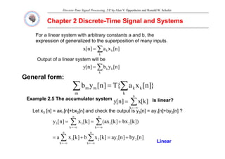 Discrete-Time Signal Processing, 2/E by Alan V. Oppenheim and Ronald W. Schafer
Chapter 2 Discrete
Chapter 2 Discrete-
-Time Signal and Systems
Time Signal and Systems
For a linear system with arbitrary constants a and b, the
expression of generalized to the superposition of many inputs.
g y
]
n
[
x
a
]
n
[
x k
k
k
∑
=
Output of a linear system will be
General form:
]
n
[
y
b
]
n
[
y k
k
k
∑
=
p y
}
]
n
[
x
a
{
T
]
n
[
y
b
m k
k
k
m
m
∑ ∑
=
E l 2 5 Th l t t
n
Example 2.5 The accumulator system
∑
−∞
=
=
k
]
k
[
x
]
n
[
y Is linear?
Let x3 [n] = ax1[n]+bx2[n] and check the output is y3[n] = ay1[n]+by2[n] ?
])
k
[
bx
]
k
[
ax
(
]
k
[
x
]
n
[
y
n n
n
k
n
k
2
1
3
3 +
=
= ∑ ∑
−∞
= −∞
=
]
n
[
by
]
n
[
ay
]
k
[
x
b
]
k
[
x
a 2
1
k k
2
1 +
=
+
= ∑ ∑
−∞
= −∞
= Linear
 