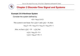 Discrete-Time Signal Processing, 2/E by Alan V. Oppenheim and Ronald W. Schafer
Chapter 2 Discrete
Chapter 2 Discrete-
-Time Signal and Systems
Time Signal and Systems
Example 2.6 A Nonlinear System
Consider the system defined by
|).
]
[
(|
log
]
[ 10 n
x
n
w =
This system is not linear. For x1[n]=1 and x2[n] = 10, then
.
1
)
10
(
log
)
1
(
log
)
11
(
log
)
10
1
(
log 10
10
10
10 =
+
≠
=
+
Also, we have x2[n] = 10 ．x1[n], but
1
)
10
1
(
l
]
[
0
)
1
(
log
]
[ 10
1 ≠
=
=
n
w
.
1
)
10
1
(
log
]
[ 10
2 =
⋅
=
n
w
 