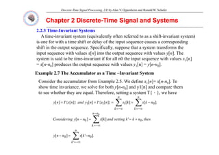 Discrete-Time Signal Processing, 2/E by Alan V. Oppenheim and Ronald W. Schafer
Chapter 2 Discrete
Chapter 2 Discrete-
-Time Signal and Systems
Time Signal and Systems
2.2.3 Time
2.2.3 Time-
-Invariant Systems
Invariant Systems
A time-invariant system (equivalently often referred to as a shift-invariant system)
is one for with a time shift or delay of the input sequence causes a corresponding
is one for with a time shift or delay of the input sequence causes a corresponding
shift in the output sequence. Specifically, suppose that a system transforms the
input sequence with values x[n] into the output sequence with values y[n]. The
system is said to be time-invariant if for all n0 the input sequence with values x1[n]
system is said to be time invariant if for all n0 the input sequence with values x1[n]
= x[n-n0] produces the output sequence with values y1[n] = y[n-n0].
Example 2.7 The Accumulator as a Time –Invariant System
Consider the accumulator from Example 2.5. We define x1[n]= x[n-n0]. To
show time invariance, we solve for both y[n-n0] and y1[n] and compare them
to see whether they are equal. Therefore, setting a system T{．}, we have
y q g y { }
.
]
[
]
[
]}
[
{
]
[
]}
[
{
]
[ 0
1
1
1 ∑
∑ −∞
=
−∞
=
−
=
=
=
=
n
k
n
k
n
k
x
k
x
n
x
T
n
y
and
n
x
T
n
y
,
]
[
]
[ 0
0
∑
−
−∞
=
+
=
=
−
n
0
n
n
k
then
n
k
k'
setting
and
k
x
n
n
y
g
Considerin
.
]
'
[
]
[
'
0
0 ∑
−∞
=
−
=
−
n
k
n
k
x
n
n
y
 