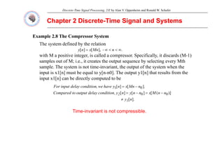 Discrete-Time Signal Processing, 2/E by Alan V. Oppenheim and Ronald W. Schafer
Chapter 2 Discrete
Chapter 2 Discrete-
-Time Signal and Systems
Time Signal and Systems
Example 2.8 The Compressor System
Th t d fi d b th l ti
The system defined by the relation
with M a positive integer, is called a compressor. Specifically, it discards (M-1)
samples out of M; i e it creates the output sequence by selecting every Mth
.
n
-
Mn
x
n
y ∞
<
<
∞
= ],
[
]
[
samples out of M; i.e., it creates the output sequence by selecting every Mth
sample. The system is not time-invariant, the output of the system when the
input is x1[n] must be equal to y[n-n0]. The output y1[n] that results from the
input x1[n] can be directly computed to be
input x1[n] can be directly computed to be
)]
(
[
]
[
]
[
].
[
]
[
0
0
0
1
n
n
M
x
n
n
y
n
y
condition,
delay
output
to
Compared
n
Mn
x
n
y
have
we
condition,
delay
input
For
2 −
=
−
=
−
=
Time-invariant is not compressible.
].
[n
y1
≠
 