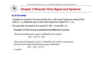 Discrete-Time Signal Processing, 2/E by Alan V. Oppenheim and Ronald W. Schafer
Chapter 2 Discrete
Chapter 2 Discrete-
-Time Signal and Systems
Time Signal and Systems
2.2.4 Causality
2.2.4 Causality
A system is causal if for every choice of n the output sequence value at the
A system is causal if, for every choice of n0, the output sequence value at the
index n = n0 depends only on the input sequence values for n ≤ n0.
For example, Example 2.4 is causal if –M1 ≥ 0 and M2 ≥ 0.
Example 2.9 The Forward and Backward Difference Systems
The forward difference system is defined by the relation
y y
y[n] = x[n+1] – x[n].
Obviously y[n] depends on x[n+1]; therefore, the system is noncausal.
However, the backward difference system, defined by
y[n] = x[n] – x[n-1]
is causal.
 